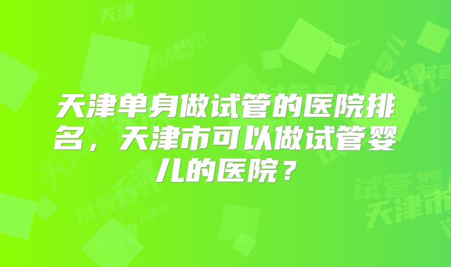 天津单身做试管的医院排名，天津市可以做试管婴儿的医院？
