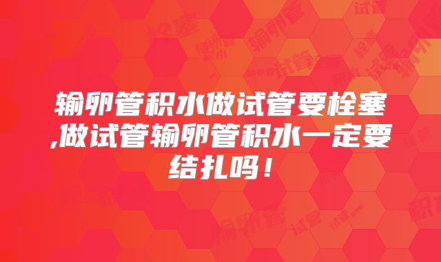 输卵管积水做试管要栓塞,做试管输卵管积水一定要结扎吗！