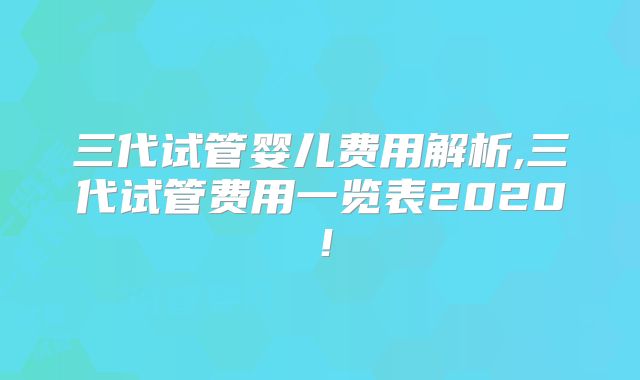 三代试管婴儿费用解析,三代试管费用一览表2020！