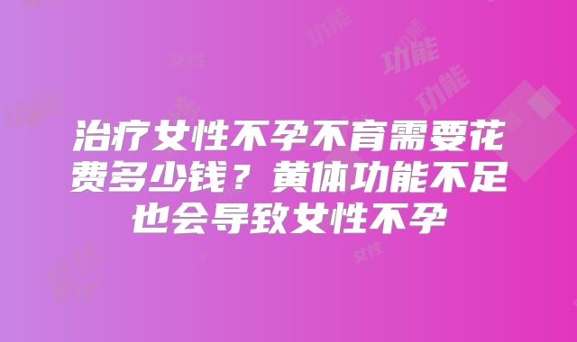 治疗女性不孕不育需要花费多少钱？黄体功能不足也会导致女性不孕