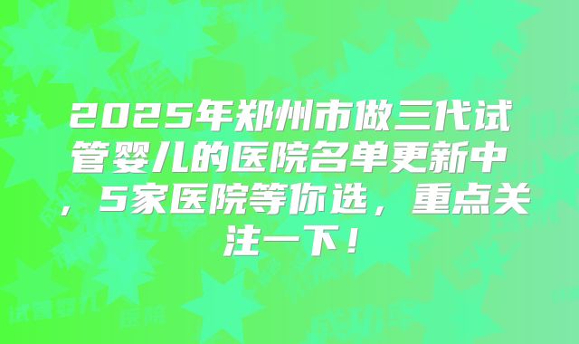 2025年郑州市做三代试管婴儿的医院名单更新中，5家医院等你选，重点关注一下！