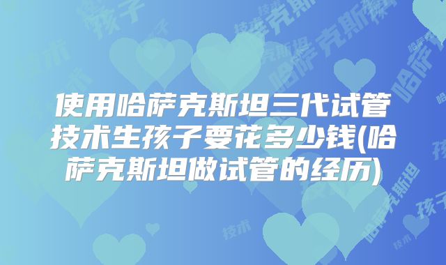 使用哈萨克斯坦三代试管技术生孩子要花多少钱(哈萨克斯坦做试管的经历)