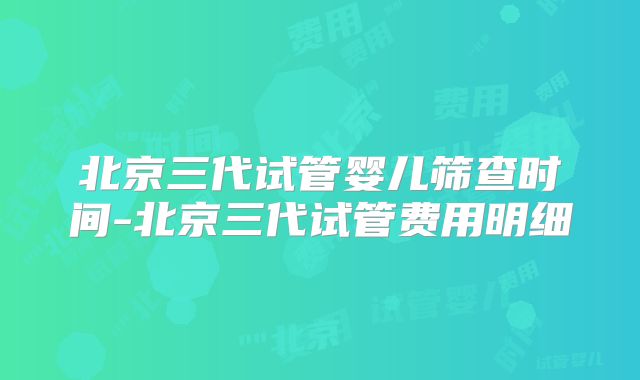 北京三代试管婴儿筛查时间-北京三代试管费用明细