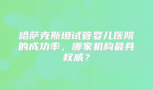 哈萨克斯坦试管婴儿医院的成功率，哪家机构最具权威？