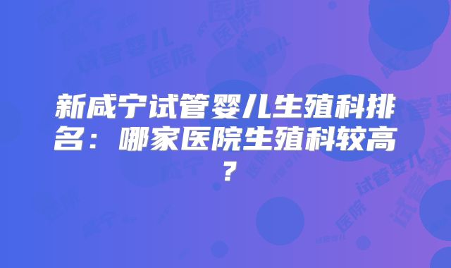 新咸宁试管婴儿生殖科排名:哪家医院生殖科较高?