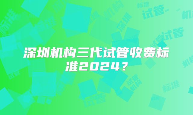 深圳机构三代试管收费标准2024？