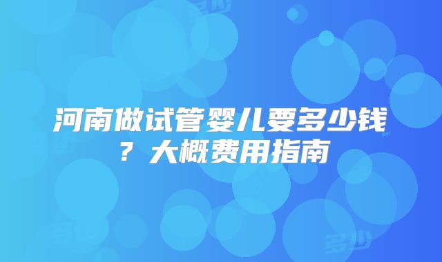 河南做试管婴儿要多少钱？大概费用指南