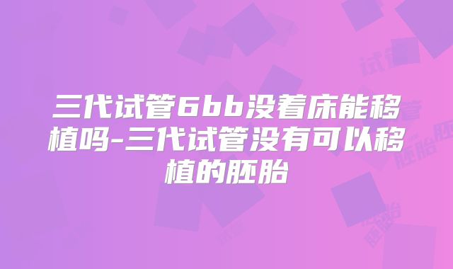 三代试管6bb没着床能移植吗-三代试管没有可以移植的胚胎