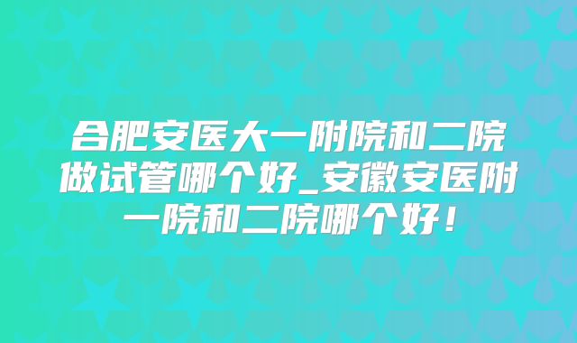合肥安医大一附院和二院做试管哪个好_安徽安医附一院和二院哪个好!