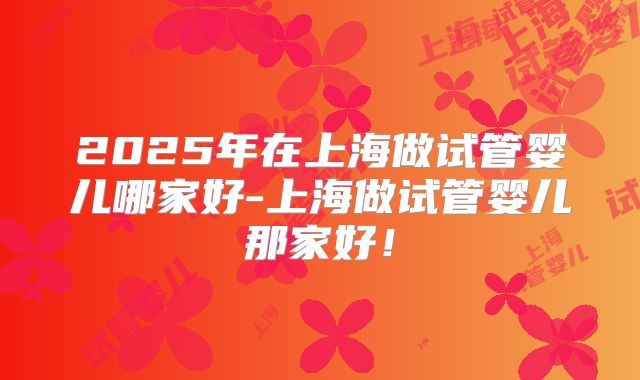 2025年在上海做试管婴儿哪家好-上海做试管婴儿那家好!