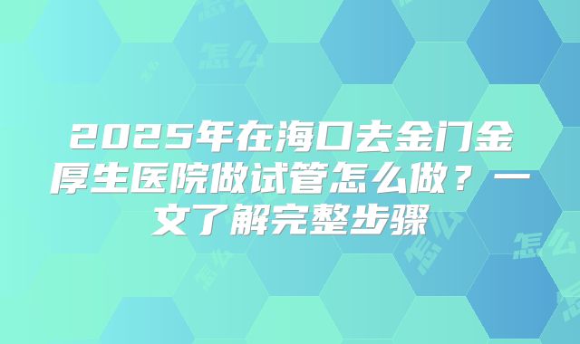 2025年在海口去金门金厚生医院做试管怎么做?一文了解完整步骤