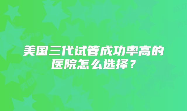 美国三代试管成功率高的医院怎么选择？