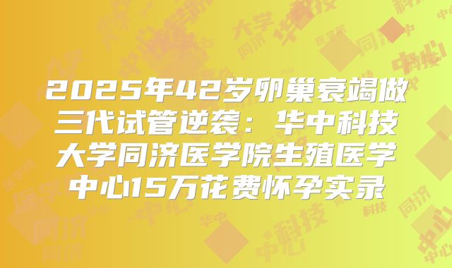 2025年42岁卵巢衰竭做三代试管逆袭：华中科技大学同济医学院生殖医学中心15万花费怀孕实录
