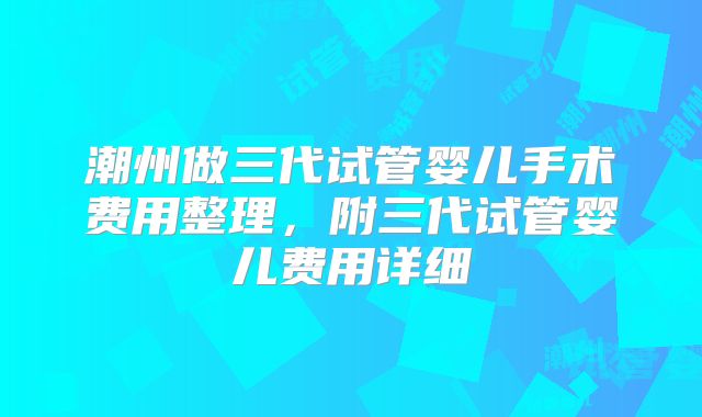 潮州做三代试管婴儿手术费用整理，附三代试管婴儿费用详细