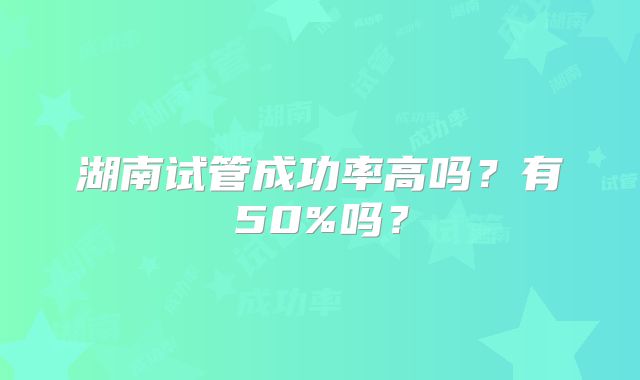 湖南试管成功率高吗？有50%吗？