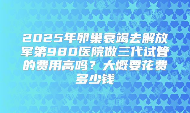 2025年卵巢衰竭去解放军第980医院做三代试管的费用高吗？大概要花费多少钱