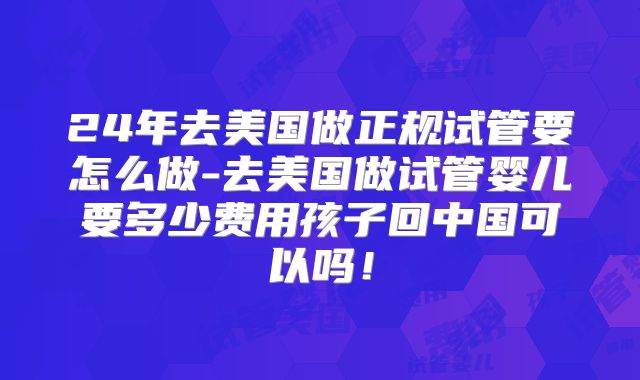 24年去美国做正规试管要怎么做-去美国做试管婴儿要多少费用孩子回中国可以吗！