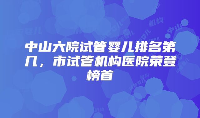 中山六院试管婴儿排名第几，市试管机构医院荣登榜首