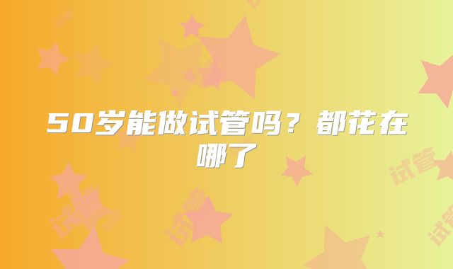 50岁能做试管吗？都花在哪了