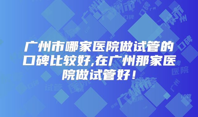 广州市哪家医院做试管的口碑比较好,在广州那家医院做试管好！