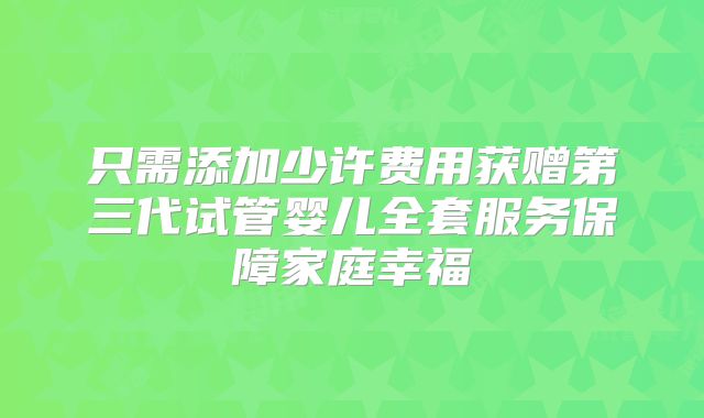 只需添加少许费用获赠第三代试管婴儿全套服务保障家庭幸福
