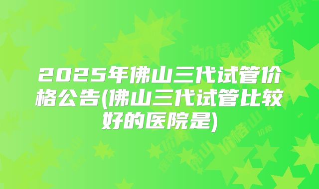 2025年佛山三代试管价格公告(佛山三代试管比较好的医院是)