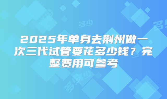 2025年单身去荆州做一次三代试管要花多少钱？完整费用可参考