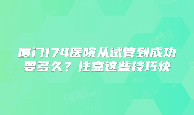 厦门174医院从试管到成功要多久?注意这些技巧快