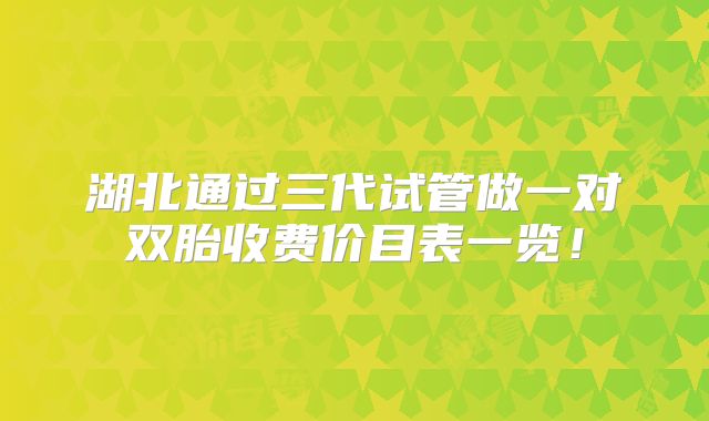 湖北通过三代试管做一对双胎收费价目表一览！