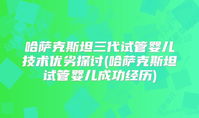 哈萨克斯坦三代试管婴儿技术优劣探讨(哈萨克斯坦试管婴儿成功经历)