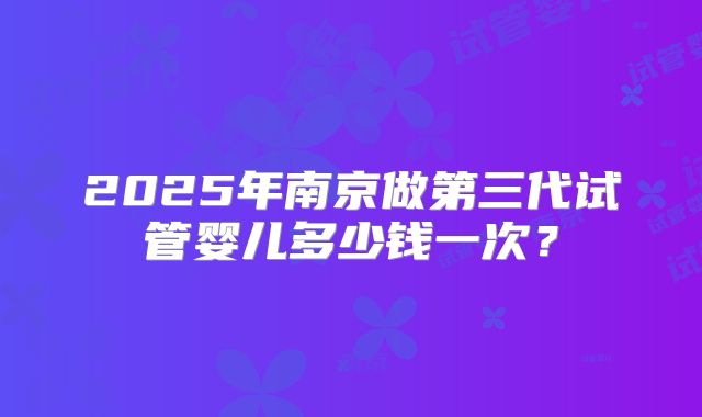 2025年南京做第三代试管婴儿多少钱一次？