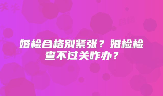婚检合格别紧张?婚检检查不过关咋办?