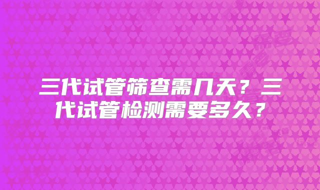 三代试管筛查需几天?三代试管检测需要多久?