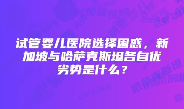 试管婴儿医院选择困惑，新加坡与哈萨克斯坦各自优劣势是什么？