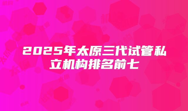 2025年太原三代试管私立机构排名前七