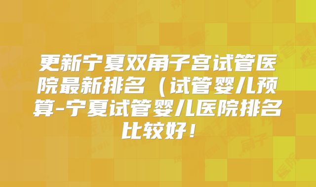 更新宁夏双角子宫试管医院最新排名（试管婴儿预算-宁夏试管婴儿医院排名比较好！