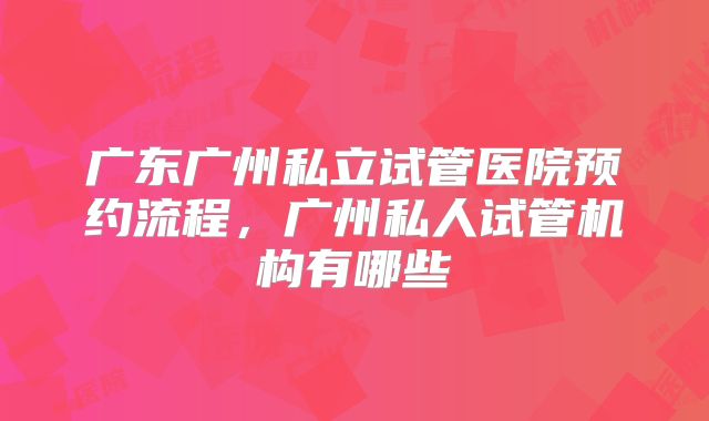 广东广州私立试管医院预约流程,广州私人试管机构有哪些