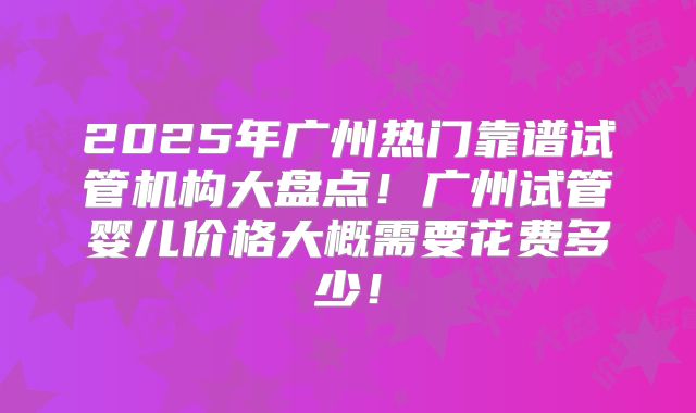 2025年广州热门靠谱试管机构大盘点！广州试管婴儿价格大概需要花费多少！