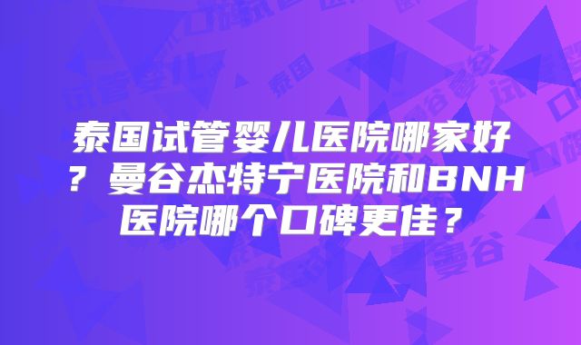 泰国试管婴儿医院哪家好？曼谷杰特宁医院和BNH医院哪个口碑更佳？