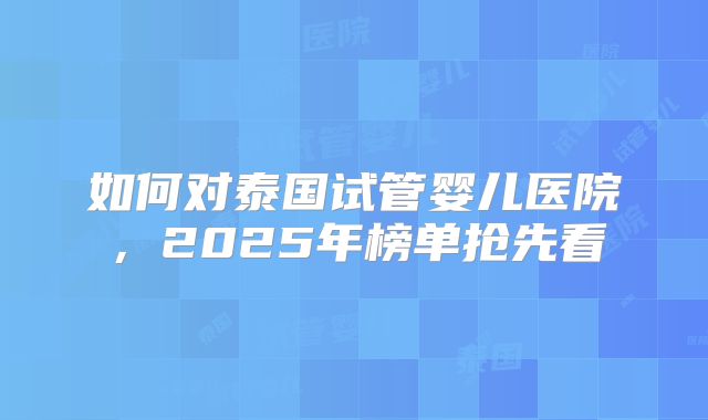 如何对泰国试管婴儿医院,2025年榜单抢先看