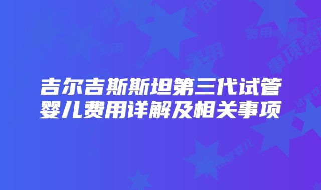吉尔吉斯斯坦第三代试管婴儿费用详解及相关事项