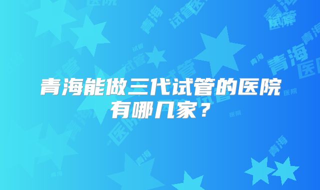 青海能做三代试管的医院有哪几家？