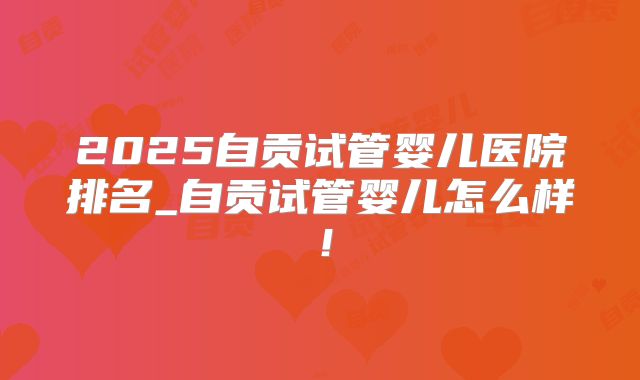 2025自贡试管婴儿医院排名_自贡试管婴儿怎么样！