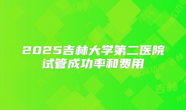 2025吉林大学第二医院试管成功率和费用