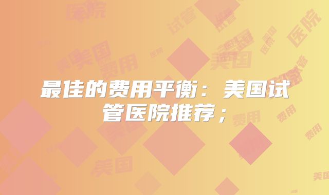 最佳的费用平衡：美国试管医院推荐；