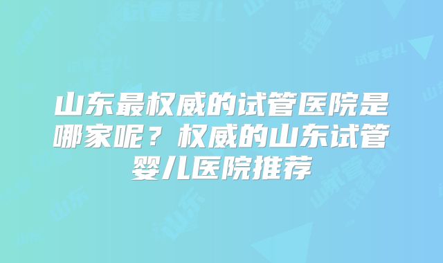 山东最权威的试管医院是哪家呢？权威的山东试管婴儿医院推荐