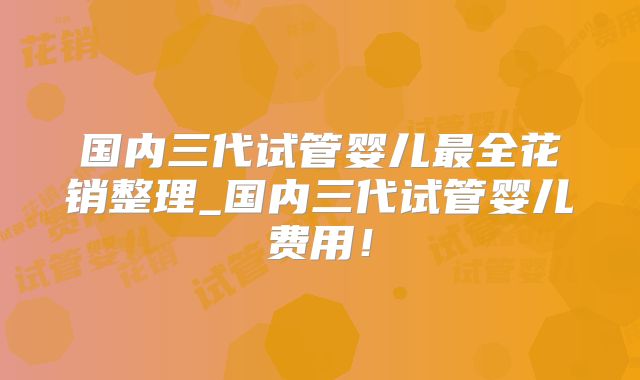 国内三代试管婴儿最全花销整理_国内三代试管婴儿费用!