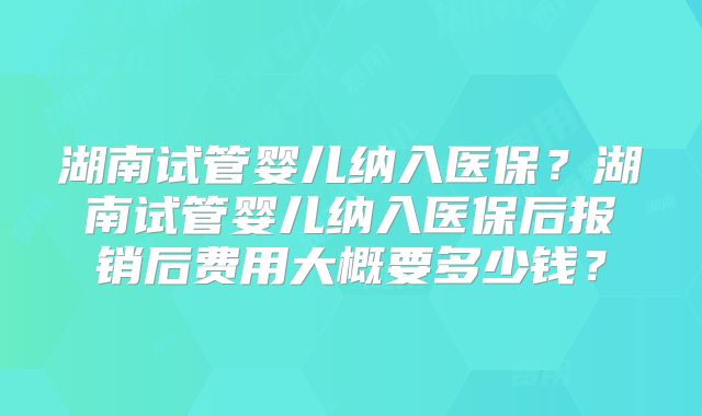 湖南试管婴儿纳入医保?湖南试管婴儿纳入医保后报销后费用大概要多少钱?
