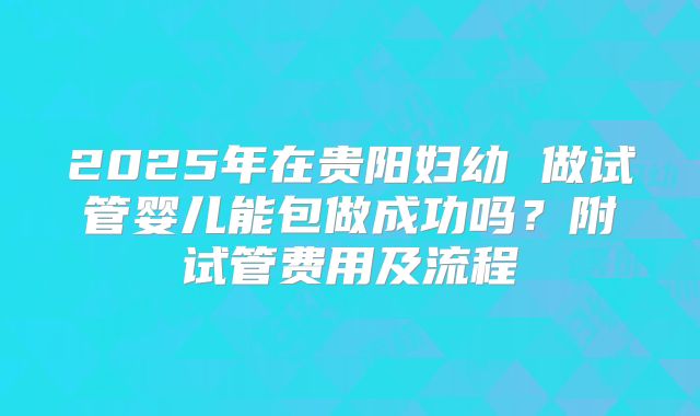 2025年在贵阳妇幼 做试管婴儿能包做成功吗?附试管费用及流程