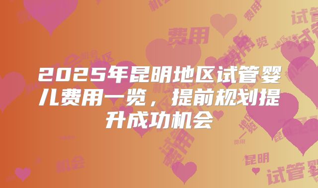 2025年昆明地区试管婴儿费用一览，提前规划提升成功机会